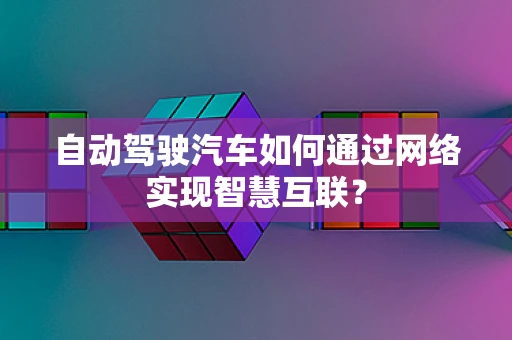 自动驾驶汽车如何通过网络实现智慧互联？