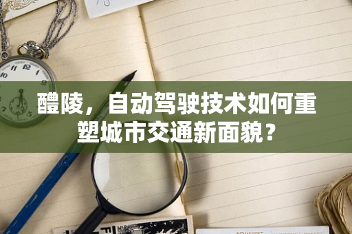 醴陵，自动驾驶技术如何重塑城市交通新面貌？