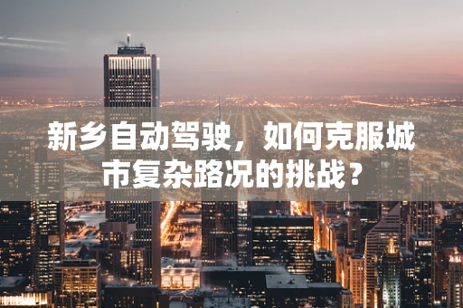 新乡自动驾驶，如何克服城市复杂路况的挑战？