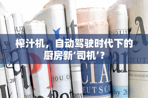 榨汁机，自动驾驶时代下的厨房新‘司机’？