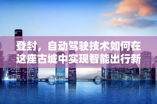 登封，自动驾驶技术如何在这座古城中实现智能出行新篇章？