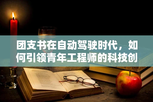 团支书在自动驾驶时代，如何引领青年工程师的科技创新与团队协作？