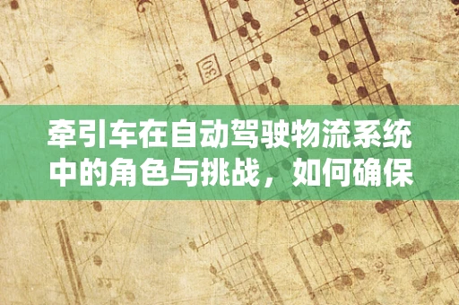 牵引车在自动驾驶物流系统中的角色与挑战，如何确保安全与效率的双重提升？