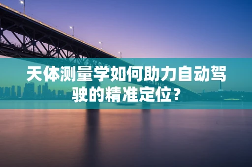 天体测量学如何助力自动驾驶的精准定位？