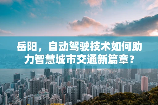 岳阳，自动驾驶技术如何助力智慧城市交通新篇章？