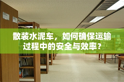 散装水泥车，如何确保运输过程中的安全与效率？