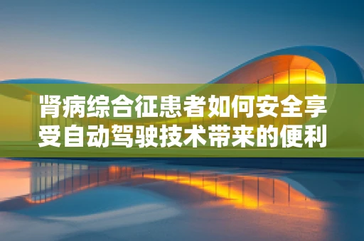 肾病综合征患者如何安全享受自动驾驶技术带来的便利？