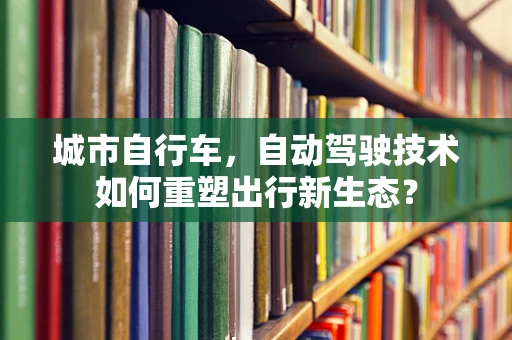 城市自行车，自动驾驶技术如何重塑出行新生态？