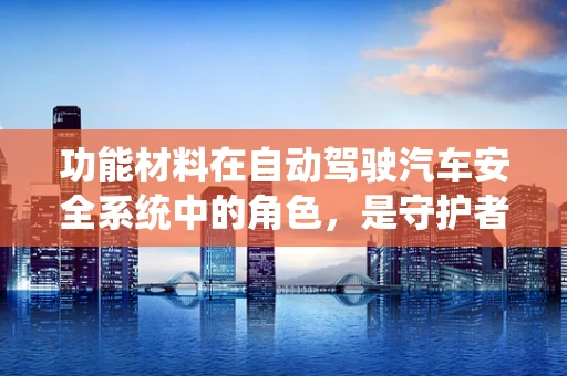 功能材料在自动驾驶汽车安全系统中的角色，是守护者还是创新者？