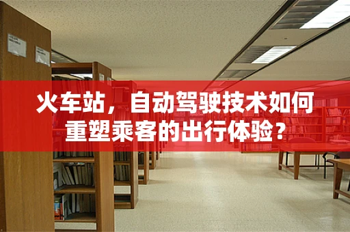 火车站，自动驾驶技术如何重塑乘客的出行体验？