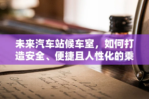 未来汽车站候车室，如何打造安全、便捷且人性化的乘客体验？