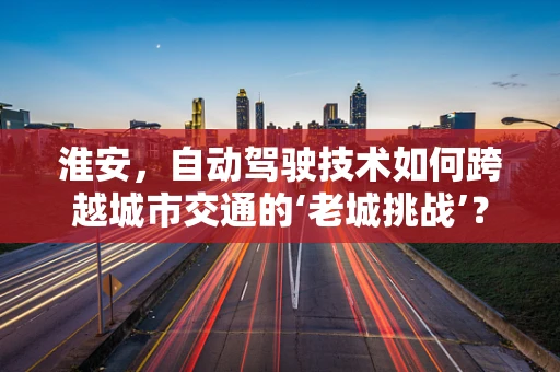 淮安，自动驾驶技术如何跨越城市交通的‘老城挑战’？