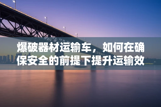 爆破器材运输车，如何在确保安全的前提下提升运输效率？