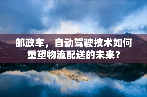 邮政车，自动驾驶技术如何重塑物流配送的未来？