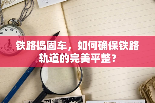 铁路捣固车，如何确保铁路轨道的完美平整？