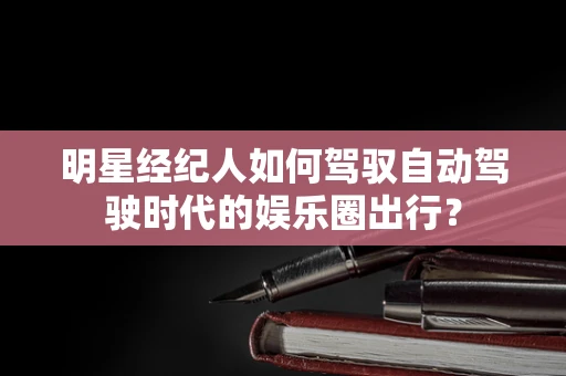 明星经纪人如何驾驭自动驾驶时代的娱乐圈出行？