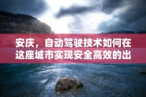 安庆，自动驾驶技术如何在这座城市实现安全高效的出行？