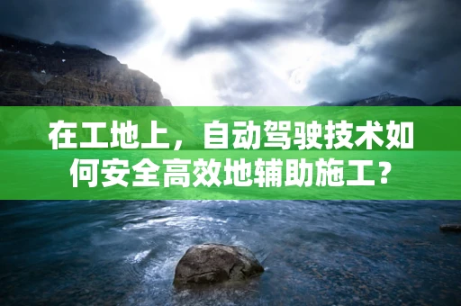 在工地上，自动驾驶技术如何安全高效地辅助施工？