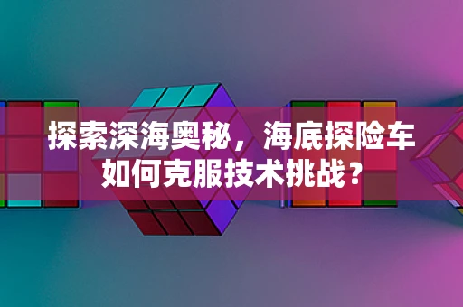 探索深海奥秘，海底探险车如何克服技术挑战？