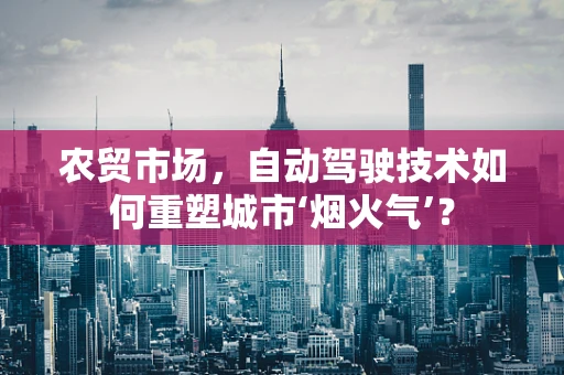 农贸市场，自动驾驶技术如何重塑城市‘烟火气’？