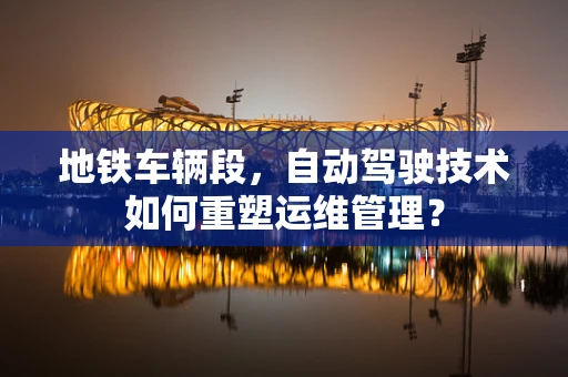 地铁车辆段，自动驾驶技术如何重塑运维管理？