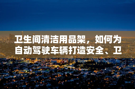 卫生间清洁用品架，如何为自动驾驶车辆打造安全、卫生的‘第三空间’？