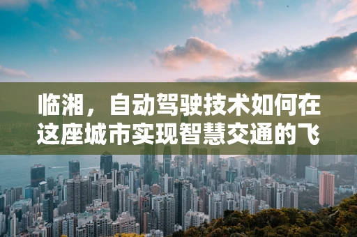 临湘，自动驾驶技术如何在这座城市实现智慧交通的飞跃？