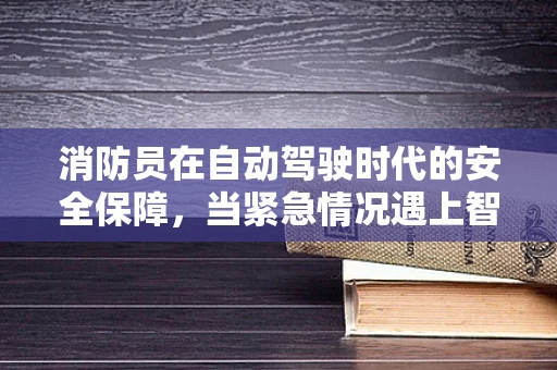 消防员在自动驾驶时代的安全保障，当紧急情况遇上智能驾驶