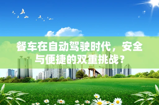 餐车在自动驾驶时代，安全与便捷的双重挑战？