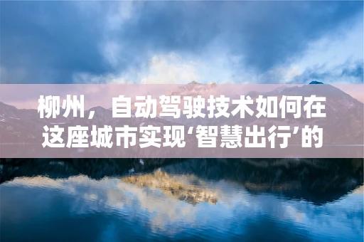 柳州，自动驾驶技术如何在这座城市实现‘智慧出行’的飞跃？