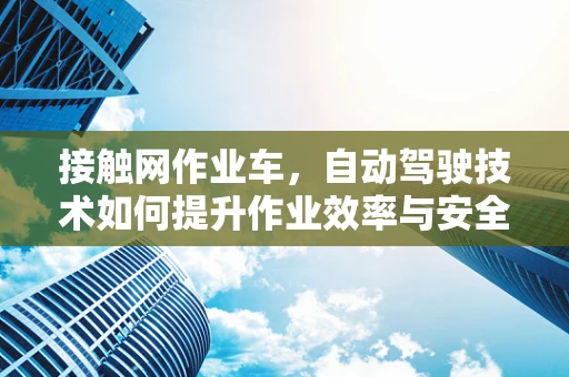 接触网作业车，自动驾驶技术如何提升作业效率与安全？