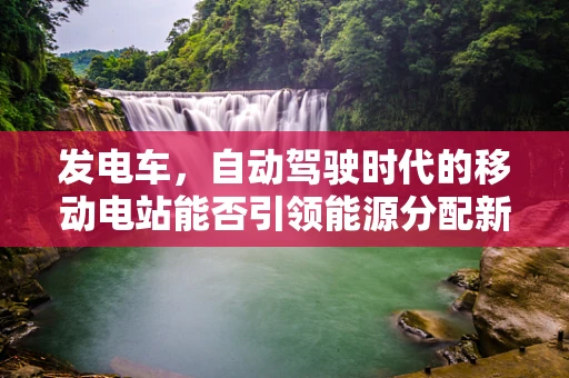 发电车，自动驾驶时代的移动电站能否引领能源分配新革命？