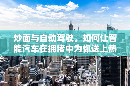 炒面与自动驾驶，如何让智能汽车在拥堵中为你送上热腾腾的炒面？