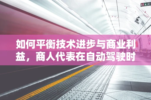 如何平衡技术进步与商业利益，商人代表在自动驾驶时代的角色与挑战？