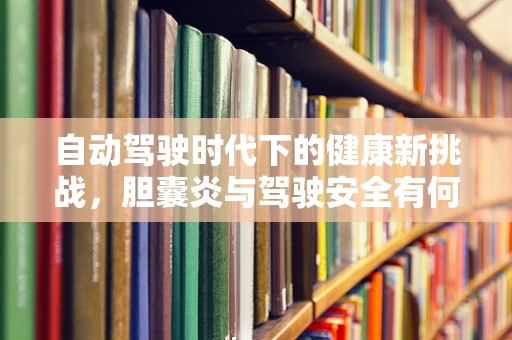 自动驾驶时代下的健康新挑战，胆囊炎与驾驶安全有何关联？