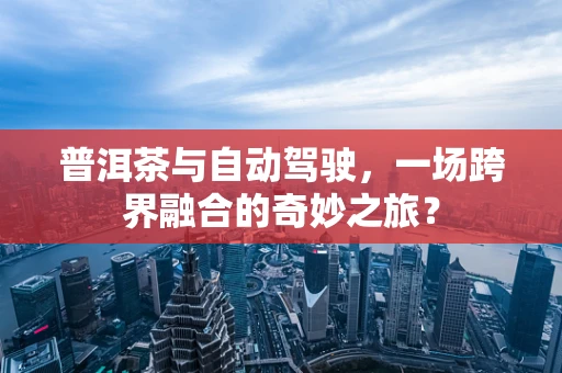 普洱茶与自动驾驶，一场跨界融合的奇妙之旅？